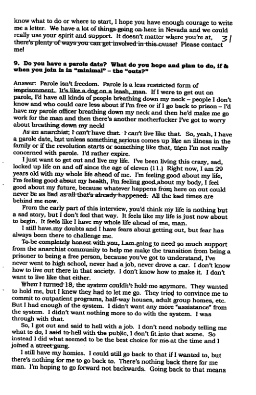 know what t0 do or where to start, | hope you have enough courage to write me aletter. We have a lot of things geing o heze in Nevada and we could really use your spirit and support. It doesn’t matter where you’rc at, 3 |  o imrthis.causet Please contact mel  9. Do you have a parole date? What do you hope and plan to do, if & when you join is in “minimal” - the “outs?”  Answer: Parole isn’t freedom. Parole is a less restricted form of imprisonment.. Ita like..dog.on.a leash, man. If | were to get out on parole, I’d have all kinds of people breathing down my neck - people 1 don’t know and who could care less about if I’m free or if I go back to prison ~ Id have my parole officer breathing down my neck and thea he’d make me go work for the man and then there’s another motherfucker I’Ve got to worry ‘about breathing down my neck!  As an anarchist; I can’t have that. I car’t live like that. So, yeah, | have a parole date, but unless something serious comes up Hike an iliness in the fasmily or if the revolution starts o something like that, trien I’m not really concerned with parole. Id rather expire.  1just want to get out and live my life. T’ve been living this crazy, sad, locked up life on and off since the age of eleven (11.) Right now, | am 29 ‘years old with my whole life ahead of me. I’m feeling good about my life, ¥m fecling good about my heaith, Fm focling good about my body, 1 feel g00d about my future, because whatever happens from here on out could never be as bad as-aif that’s already-happened: All the bad times are  From the early part of this interview, you’d think miy lfe is nothing but a sad story, but | don’t foel that way. It fecls like my Life is just now about 0 begin. It feels Like I have my whole life ahead of me, man.  1 atill have.my doubts and 1 have fears about getting out, but fear has always been there to challenge me.  To.be completely honest with you, Lam gaing to need so much support from the anarchist community to help me make the transition from being a priscner t0 being a free person, because you’ve got to understand, I’ve never went to high school, never had a job, never drove a car. I don’t know how t live out there in that society. | don’t know how to make it. 1don’t want to live like that either.  When | turmed 18, the system couldn’t hold-me anymore. They wanted to hold me, but I knew they had to let me go. They triod to convince me to ‘comi to outpatient programs, half-way houses, adult group homes, etc. But | had enough of the system. | didn’t want any more “assistance” from the system. 1 didn’t want nothing more to do with the system. 1was through with that.  So, 1 got out and said to hell with a job. 1 don’t need nobody telling me  t0 do, 1 said to-hell with the public, I don’t it into that scene. So tead 1 did what seemed to be the best choice for ma.at the time and 1 joined a  1 still have my homies. 1 could still go back to that if 1 wanted to, but there’s nothing for me to go back to. There’s nothing back there for me man. I’m hoping to go forward not backwards. Going back to that means  